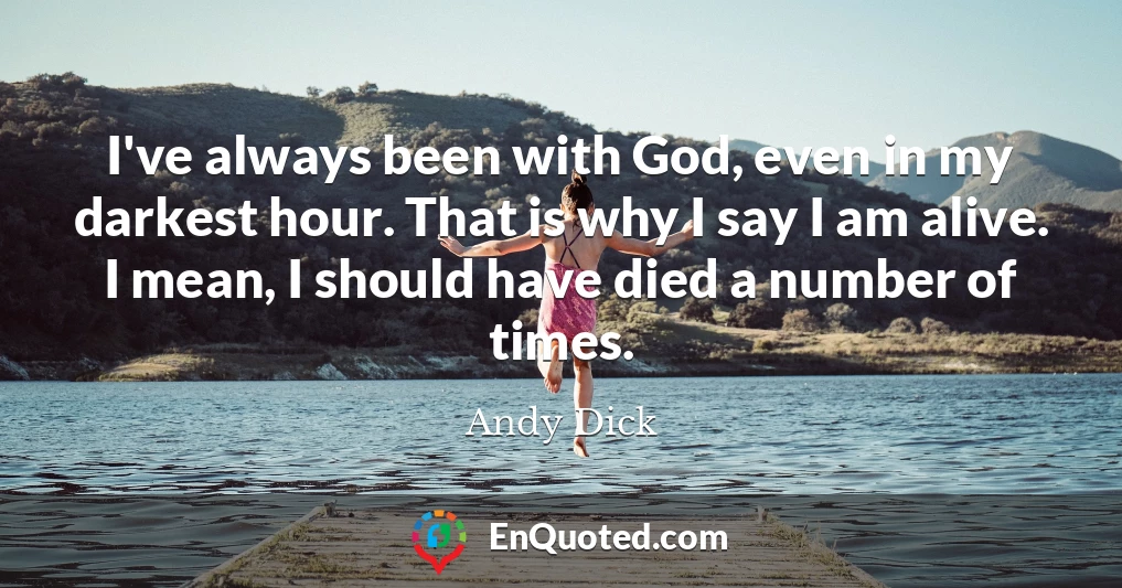 I've always been with God, even in my darkest hour. That is why I say I am alive. I mean, I should have died a number of times.