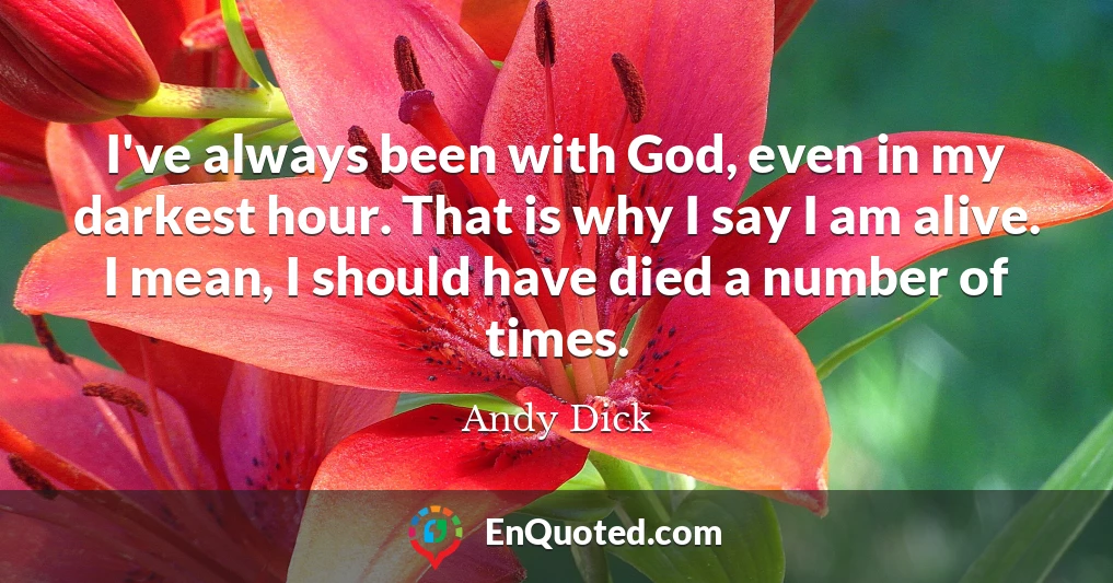 I've always been with God, even in my darkest hour. That is why I say I am alive. I mean, I should have died a number of times.