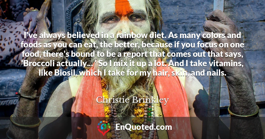 I've always believed in a rainbow diet. As many colors and foods as you can eat, the better, because if you focus on one food, there's bound to be a report that comes out that says, 'Broccoli actually... ' So I mix it up a lot. And I take vitamins, like Biosil, which I take for my hair, skin, and nails.