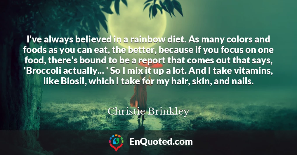 I've always believed in a rainbow diet. As many colors and foods as you can eat, the better, because if you focus on one food, there's bound to be a report that comes out that says, 'Broccoli actually... ' So I mix it up a lot. And I take vitamins, like Biosil, which I take for my hair, skin, and nails.