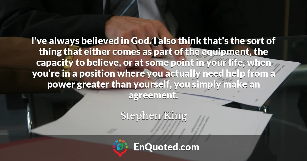 I've always believed in God. I also think that's the sort of thing that either comes as part of the equipment, the capacity to believe, or at some point in your life, when you're in a position where you actually need help from a power greater than yourself, you simply make an agreement.