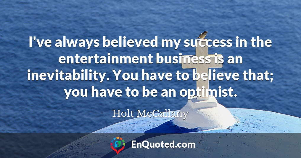 I've always believed my success in the entertainment business is an inevitability. You have to believe that; you have to be an optimist.
