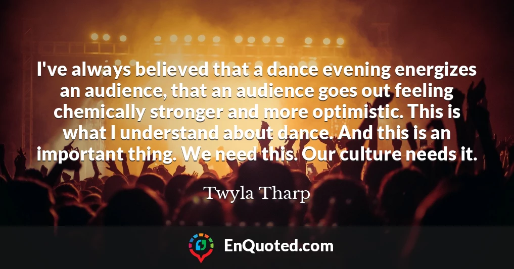 I've always believed that a dance evening energizes an audience, that an audience goes out feeling chemically stronger and more optimistic. This is what I understand about dance. And this is an important thing. We need this. Our culture needs it.