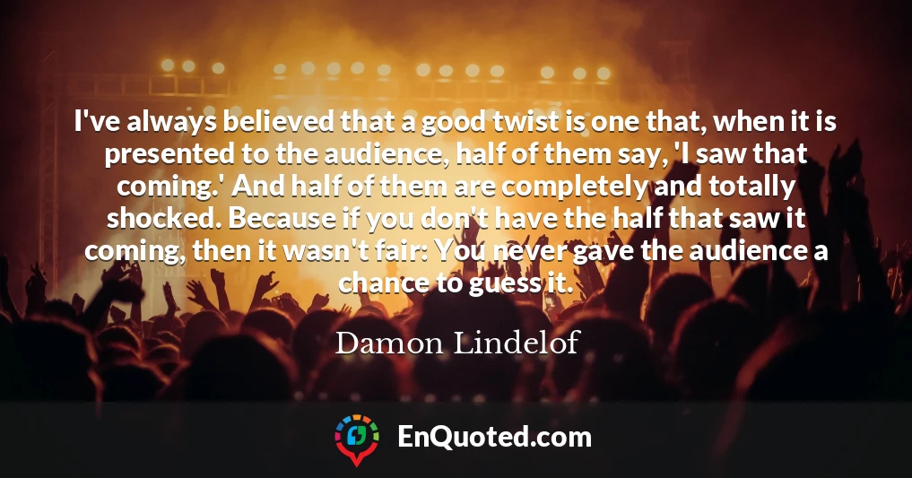 I've always believed that a good twist is one that, when it is presented to the audience, half of them say, 'I saw that coming.' And half of them are completely and totally shocked. Because if you don't have the half that saw it coming, then it wasn't fair: You never gave the audience a chance to guess it.