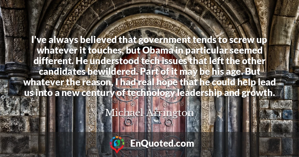 I've always believed that government tends to screw up whatever it touches, but Obama in particular seemed different. He understood tech issues that left the other candidates bewildered. Part of it may be his age. But whatever the reason, I had real hope that he could help lead us into a new century of technology leadership and growth.