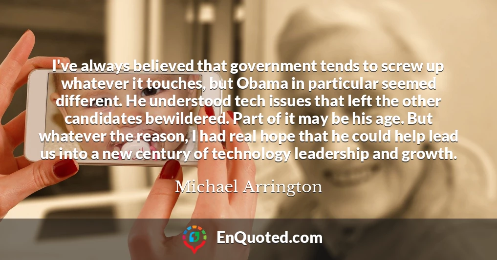 I've always believed that government tends to screw up whatever it touches, but Obama in particular seemed different. He understood tech issues that left the other candidates bewildered. Part of it may be his age. But whatever the reason, I had real hope that he could help lead us into a new century of technology leadership and growth.