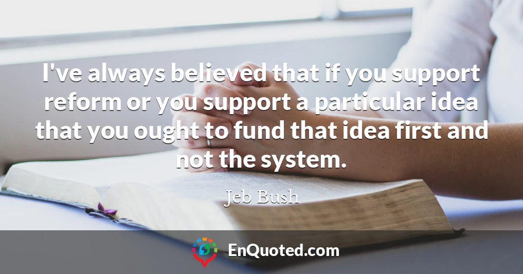 I've always believed that if you support reform or you support a particular idea that you ought to fund that idea first and not the system.