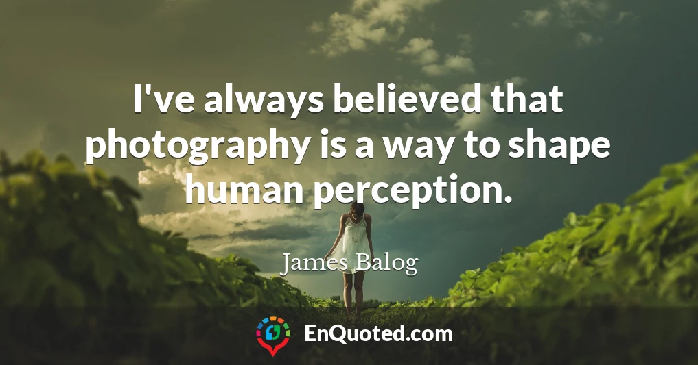 I've always believed that photography is a way to shape human perception.