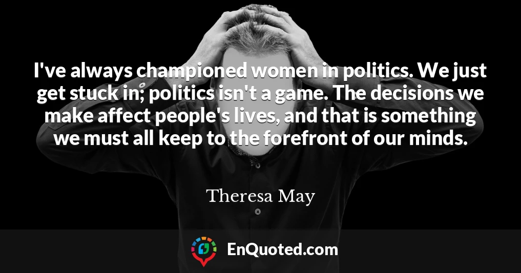 I've always championed women in politics. We just get stuck in; politics isn't a game. The decisions we make affect people's lives, and that is something we must all keep to the forefront of our minds.