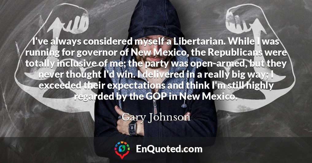 I've always considered myself a Libertarian. While I was running for governor of New Mexico, the Republicans were totally inclusive of me; the party was open-armed, but they never thought I'd win. I delivered in a really big way; I exceeded their expectations and think I'm still highly regarded by the GOP in New Mexico.