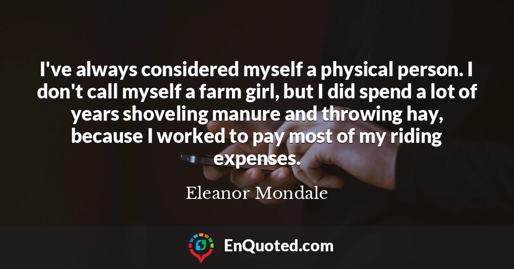 I've always considered myself a physical person. I don't call myself a farm girl, but I did spend a lot of years shoveling manure and throwing hay, because I worked to pay most of my riding expenses.