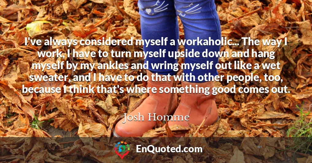 I've always considered myself a workaholic... The way I work, I have to turn myself upside down and hang myself by my ankles and wring myself out like a wet sweater, and I have to do that with other people, too, because I think that's where something good comes out.