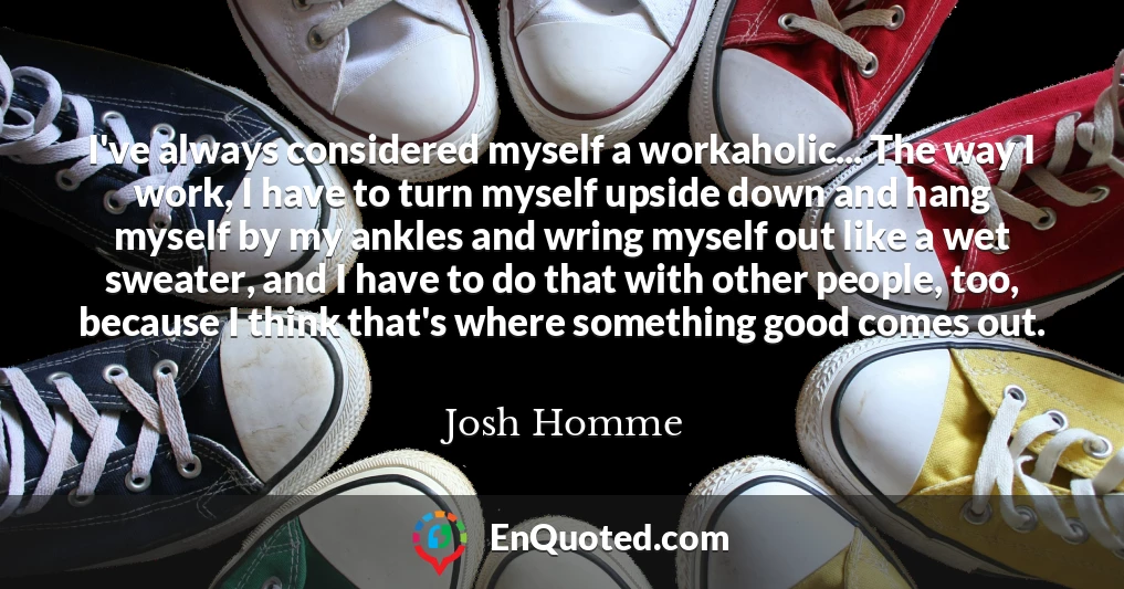 I've always considered myself a workaholic... The way I work, I have to turn myself upside down and hang myself by my ankles and wring myself out like a wet sweater, and I have to do that with other people, too, because I think that's where something good comes out.