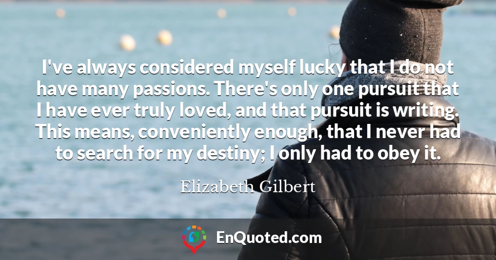 I've always considered myself lucky that I do not have many passions. There's only one pursuit that I have ever truly loved, and that pursuit is writing. This means, conveniently enough, that I never had to search for my destiny; I only had to obey it.