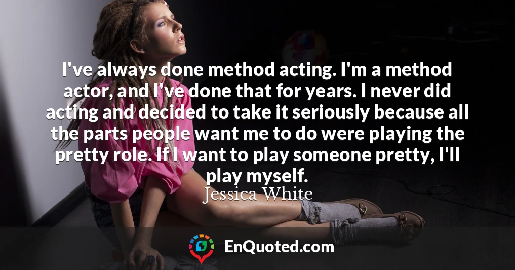 I've always done method acting. I'm a method actor, and I've done that for years. I never did acting and decided to take it seriously because all the parts people want me to do were playing the pretty role. If I want to play someone pretty, I'll play myself.