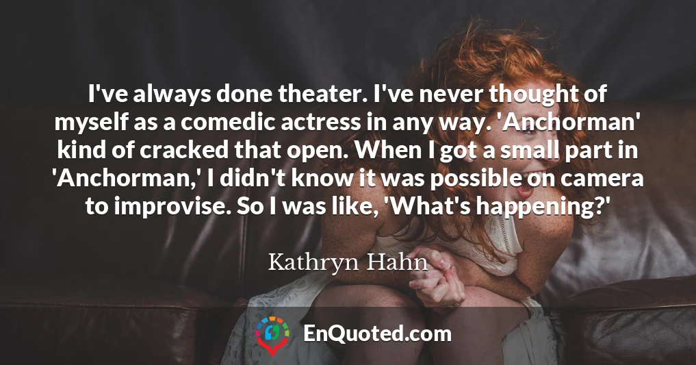 I've always done theater. I've never thought of myself as a comedic actress in any way. 'Anchorman' kind of cracked that open. When I got a small part in 'Anchorman,' I didn't know it was possible on camera to improvise. So I was like, 'What's happening?'