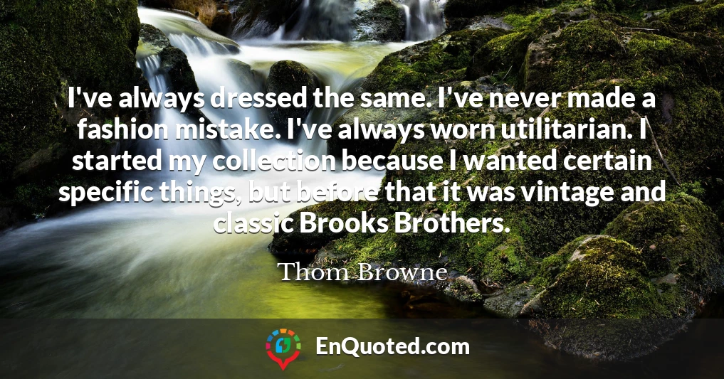 I've always dressed the same. I've never made a fashion mistake. I've always worn utilitarian. I started my collection because I wanted certain specific things, but before that it was vintage and classic Brooks Brothers.