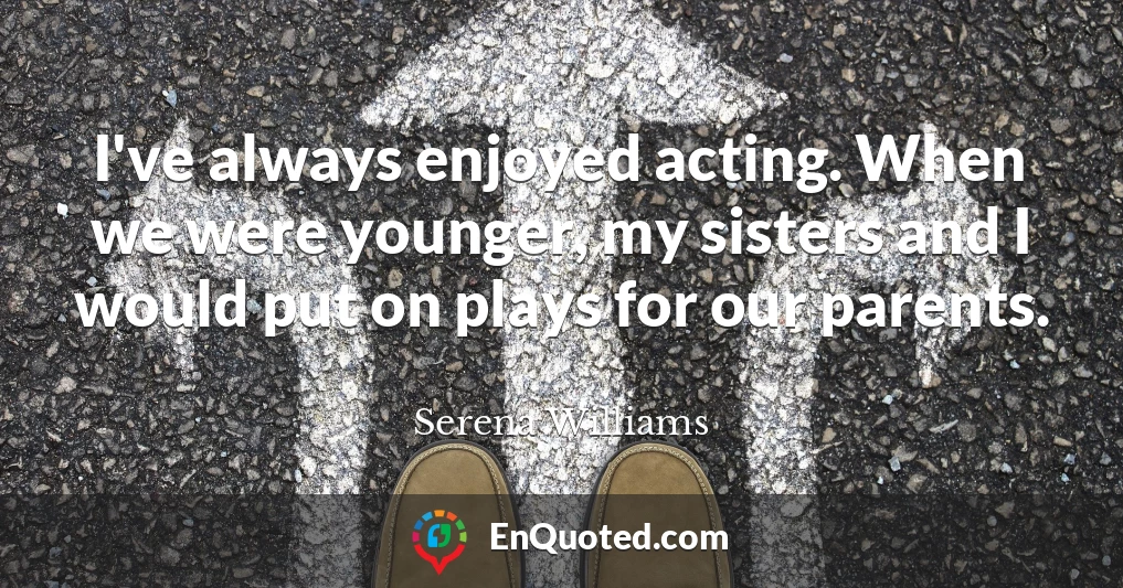 I've always enjoyed acting. When we were younger, my sisters and I would put on plays for our parents.