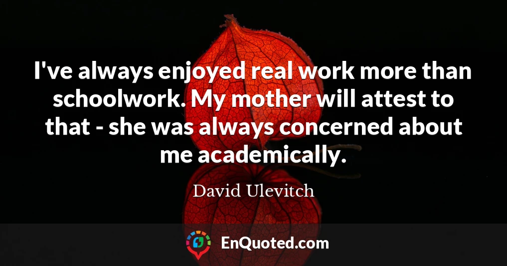I've always enjoyed real work more than schoolwork. My mother will attest to that - she was always concerned about me academically.