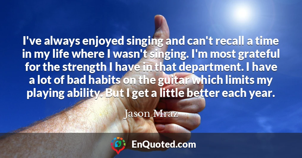 I've always enjoyed singing and can't recall a time in my life where I wasn't singing. I'm most grateful for the strength I have in that department. I have a lot of bad habits on the guitar which limits my playing ability. But I get a little better each year.