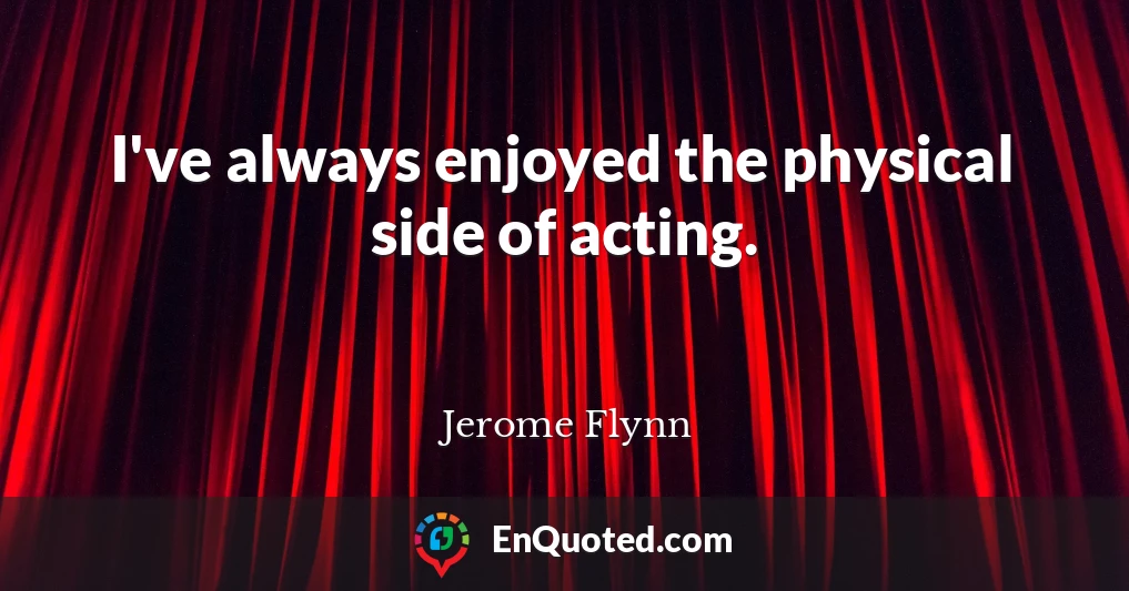 I've always enjoyed the physical side of acting.