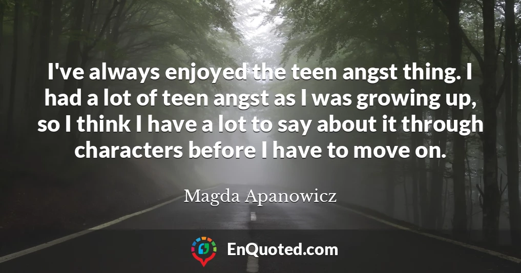 I've always enjoyed the teen angst thing. I had a lot of teen angst as I was growing up, so I think I have a lot to say about it through characters before I have to move on.