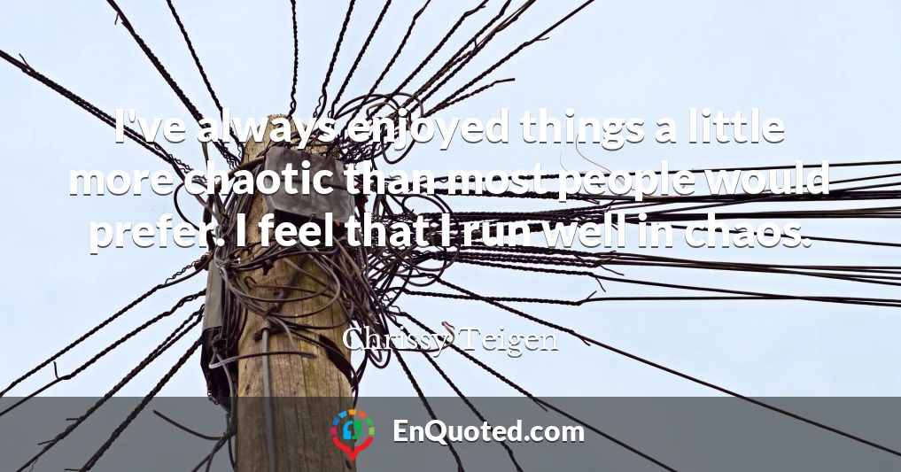 I've always enjoyed things a little more chaotic than most people would prefer. I feel that I run well in chaos.
