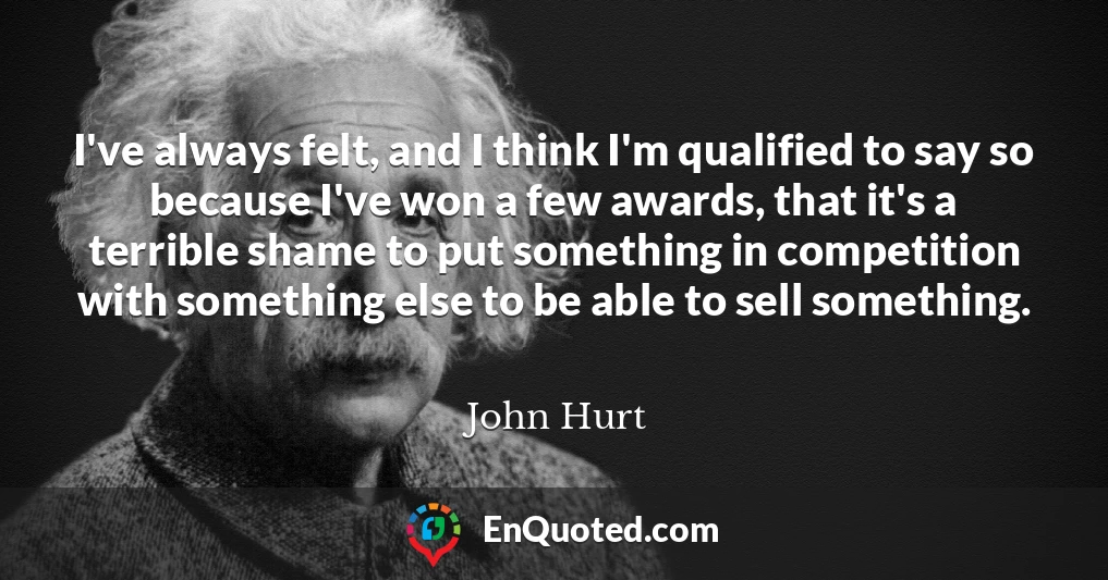 I've always felt, and I think I'm qualified to say so because I've won a few awards, that it's a terrible shame to put something in competition with something else to be able to sell something.