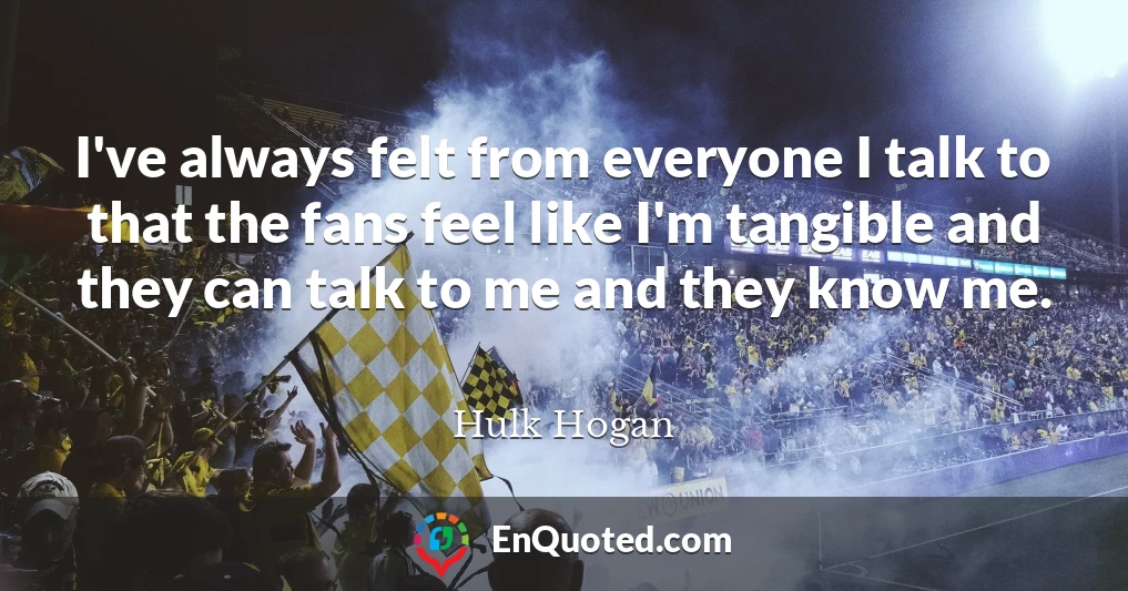 I've always felt from everyone I talk to that the fans feel like I'm tangible and they can talk to me and they know me.