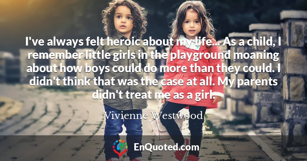 I've always felt heroic about my life... As a child, I remember little girls in the playground moaning about how boys could do more than they could. I didn't think that was the case at all. My parents didn't treat me as a girl.