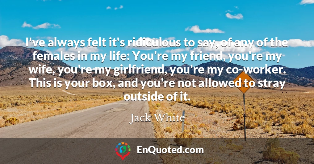 I've always felt it's ridiculous to say, of any of the females in my life: You're my friend, you're my wife, you're my girlfriend, you're my co-worker. This is your box, and you're not allowed to stray outside of it.