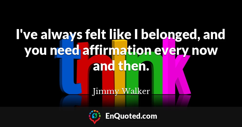 I've always felt like I belonged, and you need affirmation every now and then.