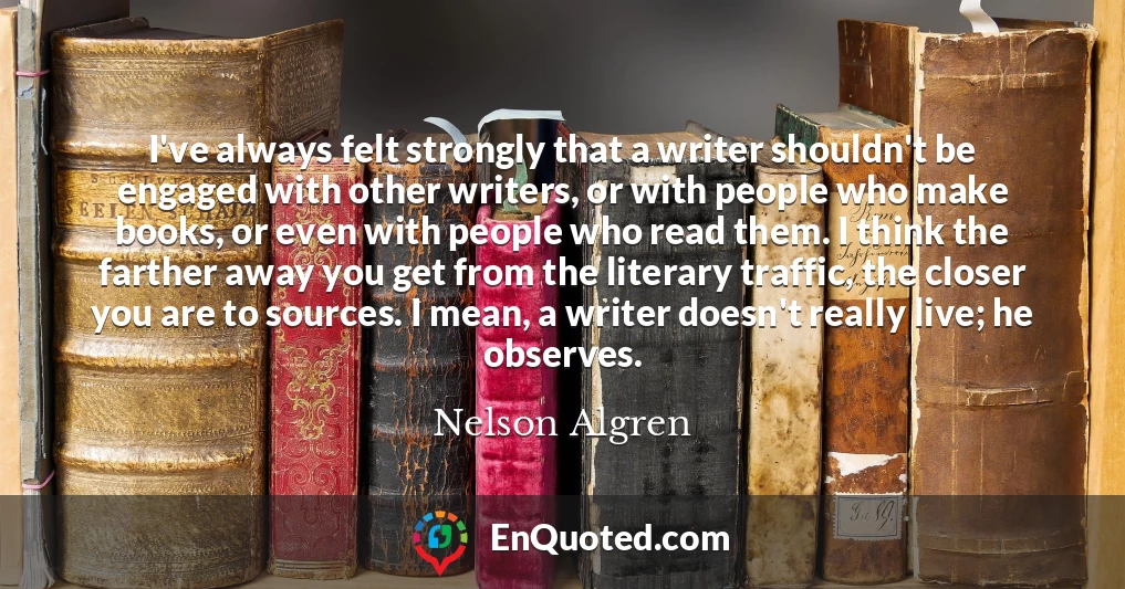 I've always felt strongly that a writer shouldn't be engaged with other writers, or with people who make books, or even with people who read them. I think the farther away you get from the literary traffic, the closer you are to sources. I mean, a writer doesn't really live; he observes.