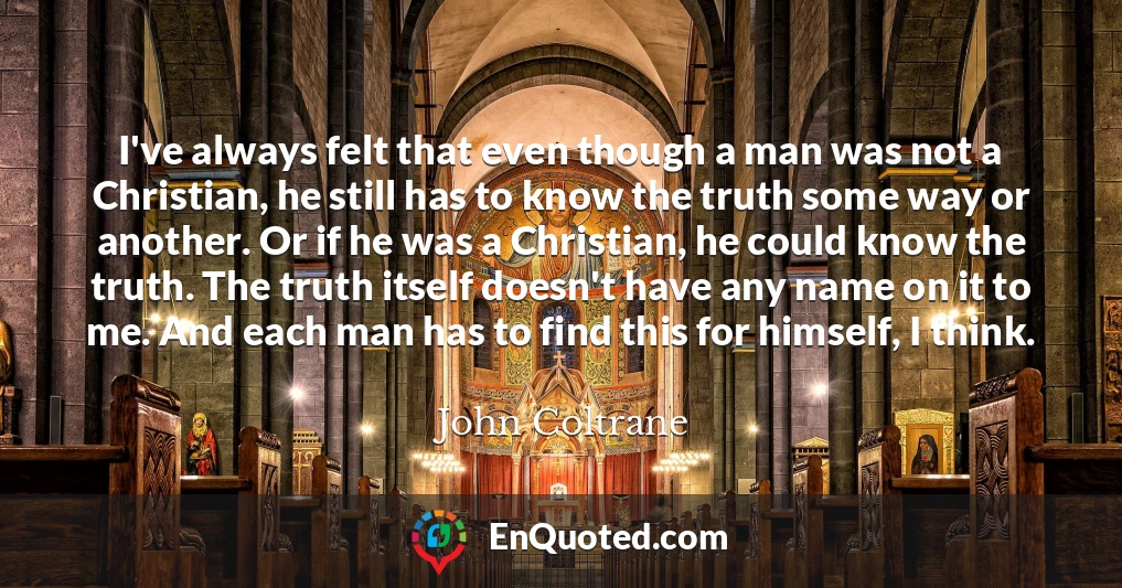 I've always felt that even though a man was not a Christian, he still has to know the truth some way or another. Or if he was a Christian, he could know the truth. The truth itself doesn't have any name on it to me. And each man has to find this for himself, I think.