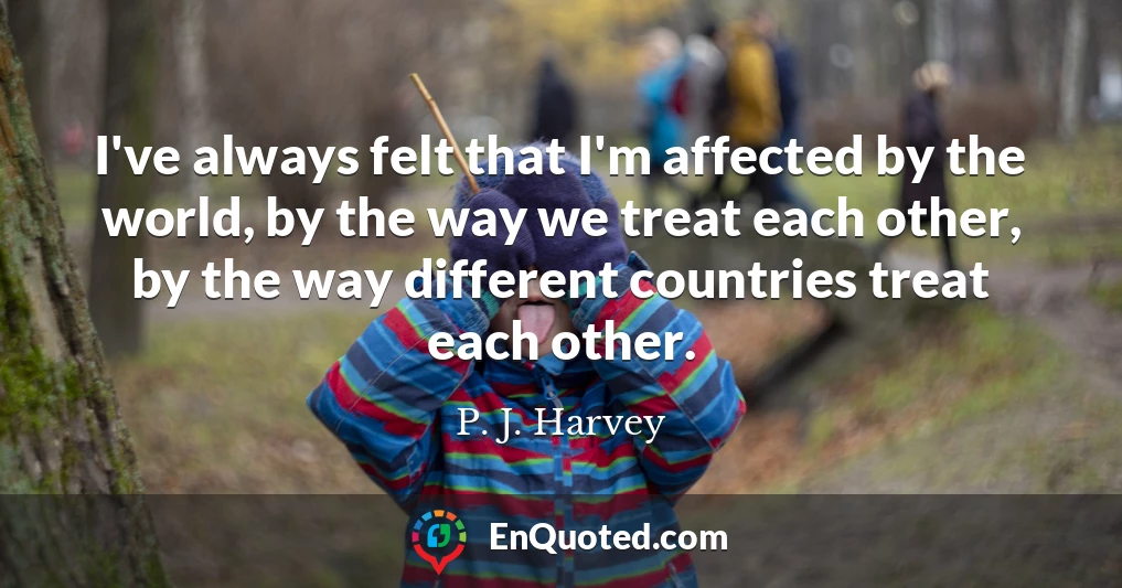 I've always felt that I'm affected by the world, by the way we treat each other, by the way different countries treat each other.