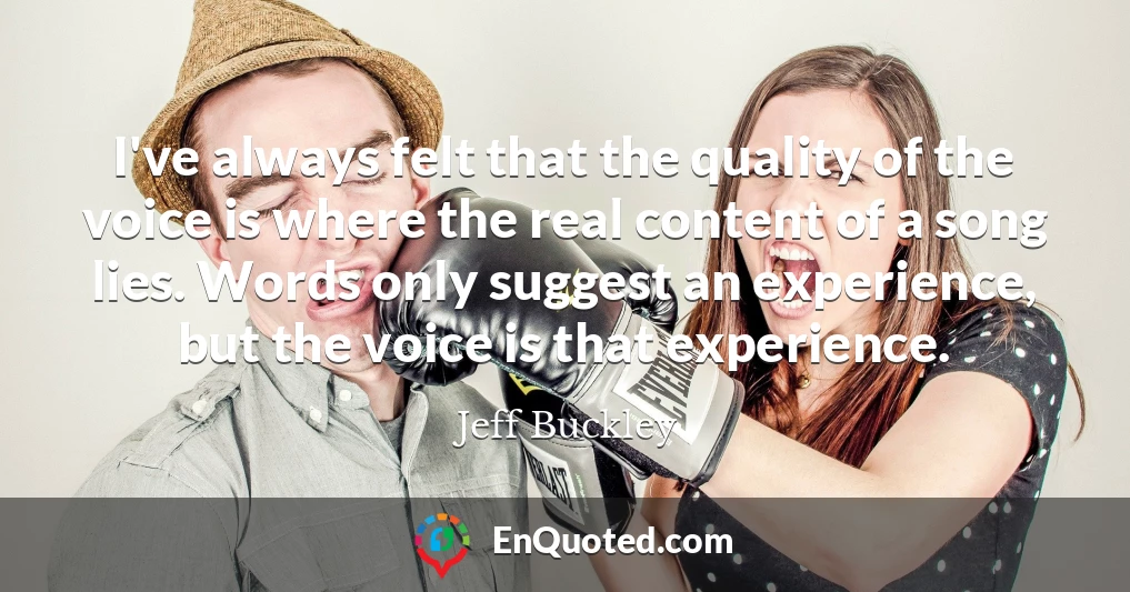 I've always felt that the quality of the voice is where the real content of a song lies. Words only suggest an experience, but the voice is that experience.