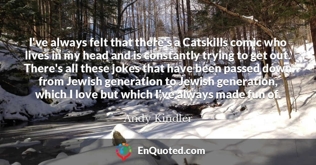 I've always felt that there's a Catskills comic who lives in my head and is constantly trying to get out. There's all these jokes that have been passed down from Jewish generation to Jewish generation, which I love but which I've always made fun of.