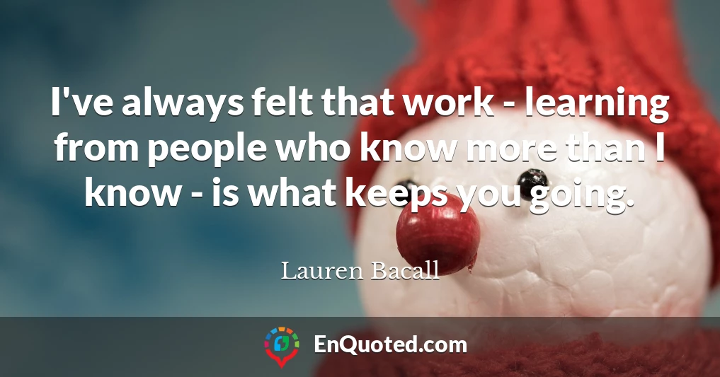 I've always felt that work - learning from people who know more than I know - is what keeps you going.