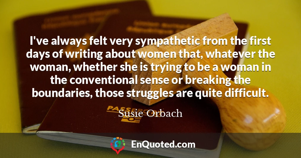 I've always felt very sympathetic from the first days of writing about women that, whatever the woman, whether she is trying to be a woman in the conventional sense or breaking the boundaries, those struggles are quite difficult.