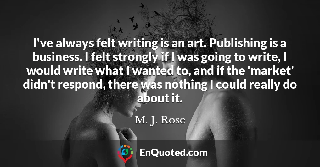 I've always felt writing is an art. Publishing is a business. I felt strongly if I was going to write, I would write what I wanted to, and if the 'market' didn't respond, there was nothing I could really do about it.