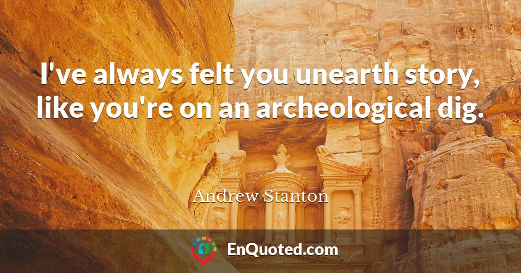 I've always felt you unearth story, like you're on an archeological dig.