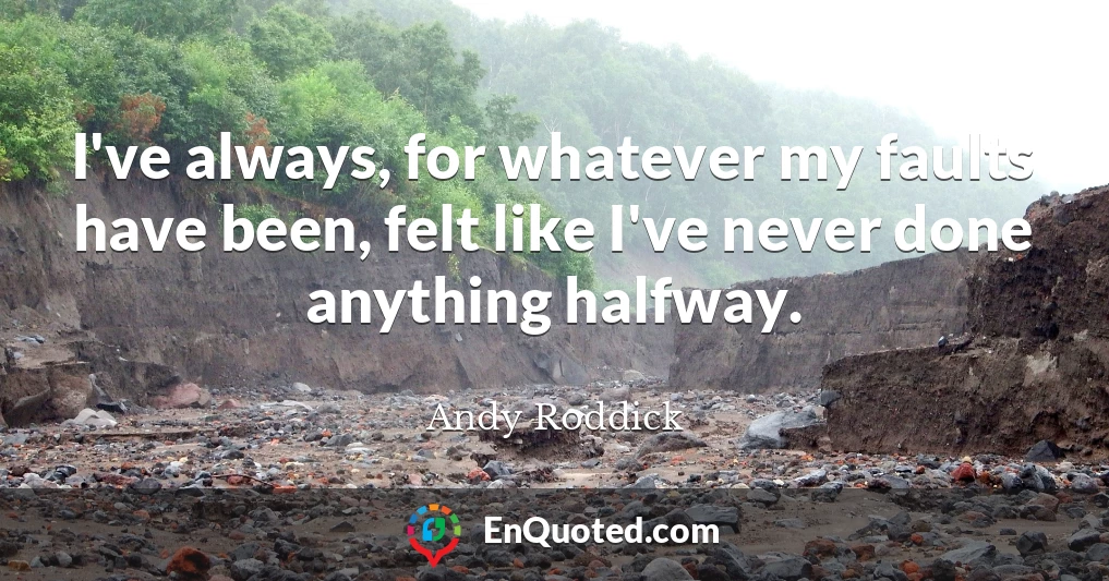 I've always, for whatever my faults have been, felt like I've never done anything halfway.