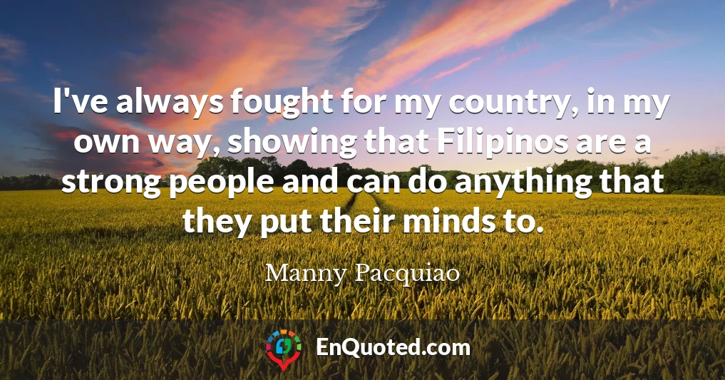 I've always fought for my country, in my own way, showing that Filipinos are a strong people and can do anything that they put their minds to.