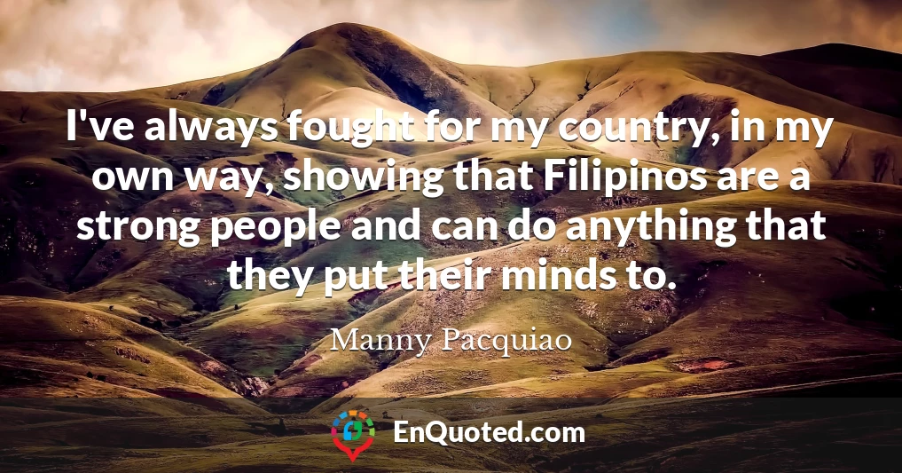 I've always fought for my country, in my own way, showing that Filipinos are a strong people and can do anything that they put their minds to.