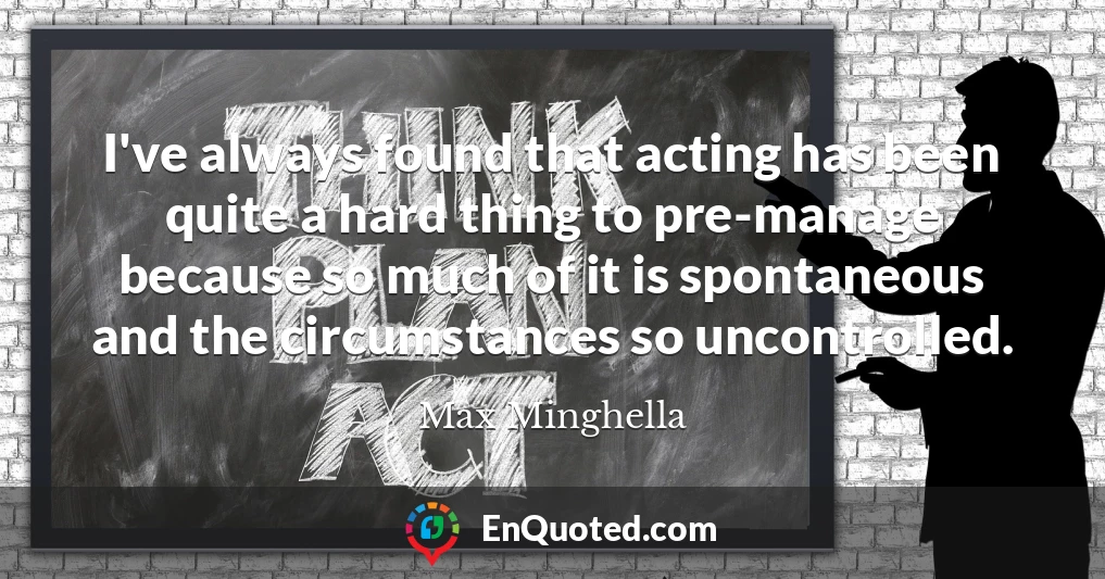 I've always found that acting has been quite a hard thing to pre-manage because so much of it is spontaneous and the circumstances so uncontrolled.