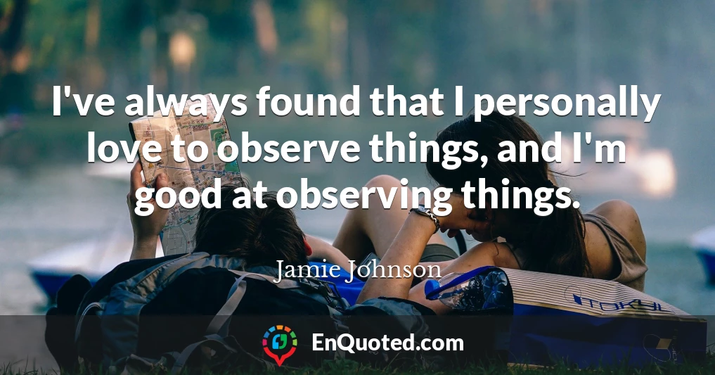 I've always found that I personally love to observe things, and I'm good at observing things.