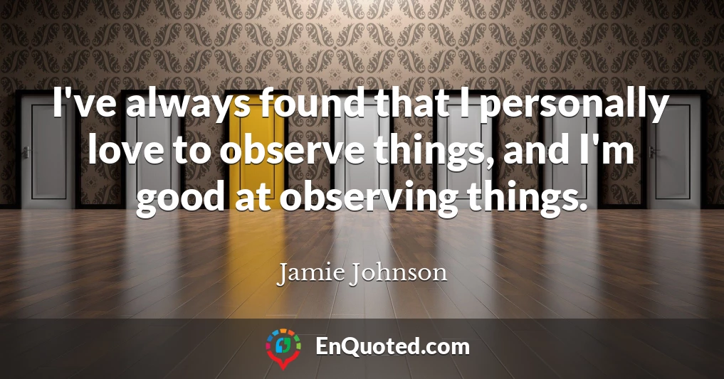 I've always found that I personally love to observe things, and I'm good at observing things.