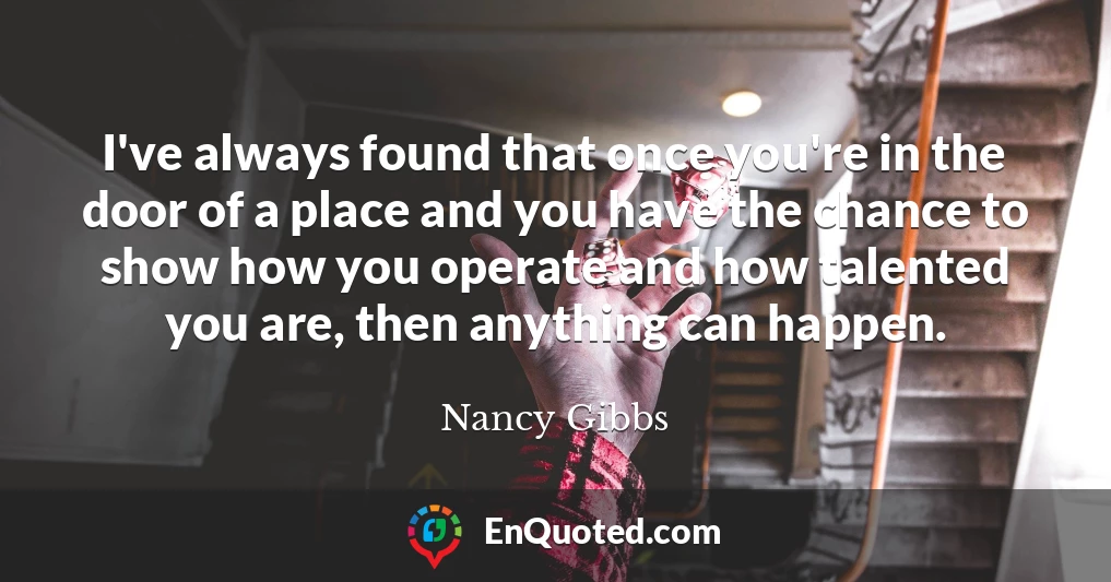 I've always found that once you're in the door of a place and you have the chance to show how you operate and how talented you are, then anything can happen.