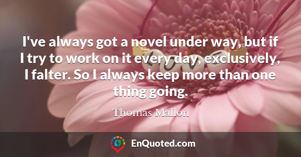 I've always got a novel under way, but if I try to work on it every day, exclusively, I falter. So I always keep more than one thing going.