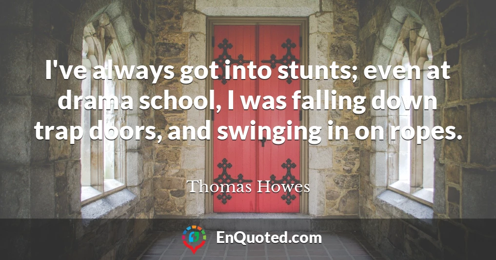 I've always got into stunts; even at drama school, I was falling down trap doors, and swinging in on ropes.